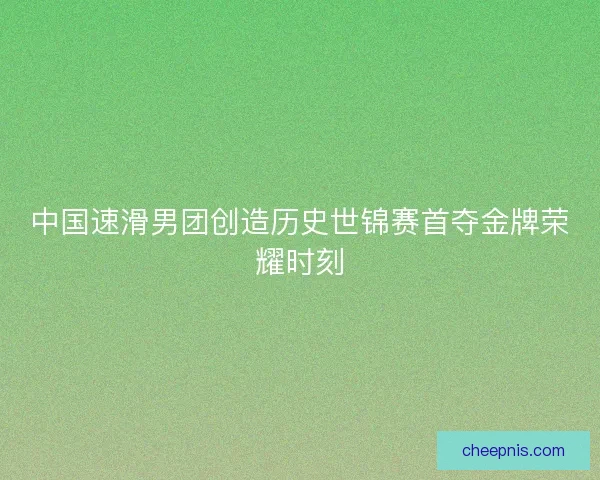 中国速滑男团创造历史世锦赛首夺金牌荣耀时刻