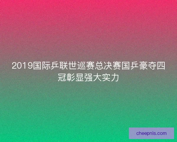 2019国际乒联世巡赛总决赛国乒豪夺四冠彰显强大实力